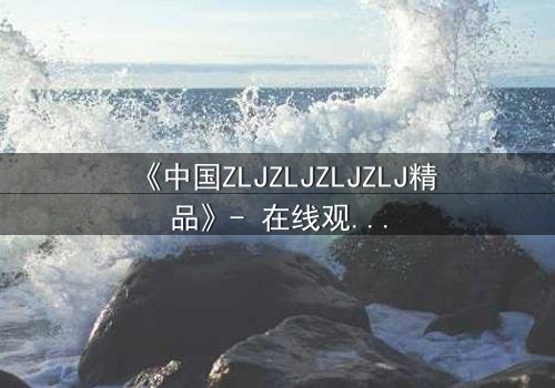 《中国ZLJZLJZLJZLJ精品》- 在线观看 - 当秘密揭开,命运何去何从?