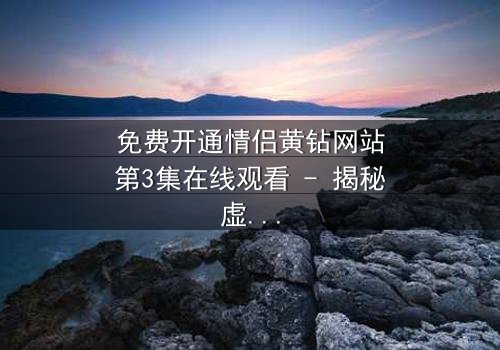 免费开通情侣黄钻网站第3集在线观看 - 揭秘虚拟钻石背后的情感陷阱