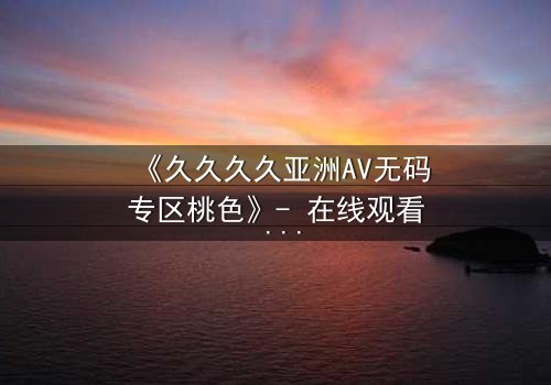 《久久久久亚洲AV无码专区桃色》- 在线观看 - 第7集完整无删