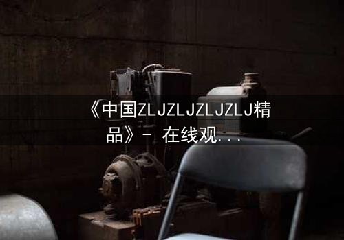 《中国ZLJZLJZLJZLJ精品》- 在线观看完整无删 - 揭开隐藏的真相,你敢直面吗?