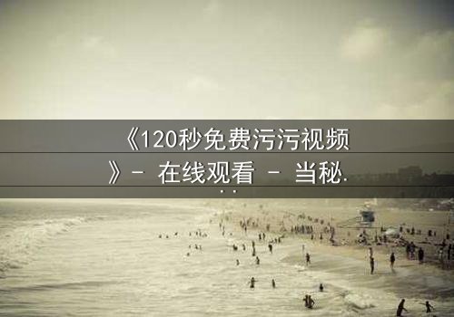 《120秒免费污污视频》- 在线观看 - 当秘密曝光,爱情与欲望的极限对决