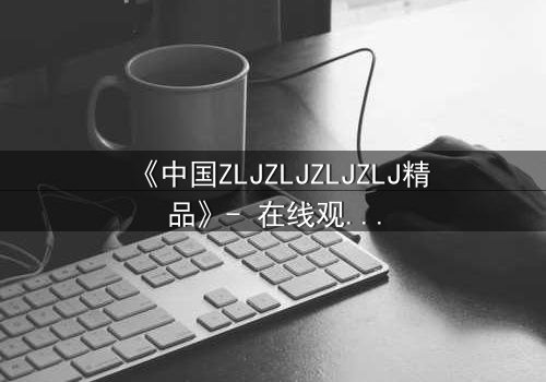 《中国ZLJZLJZLJZLJ精品》- 在线观看 - 一场关乎命运的终极对决