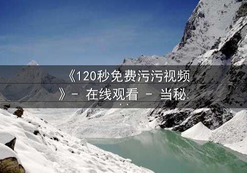 《120秒免费污污视频》- 在线观看 - 当秘密曝光,爱情与背叛的极限对决