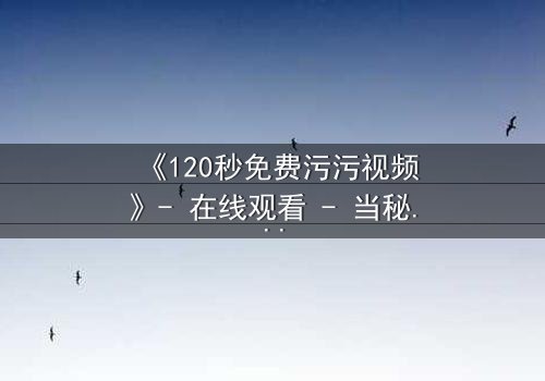 《120秒免费污污视频》- 在线观看 - 当秘密曝光,爱情与背叛的极限对决