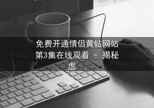 免费开通情侣黄钻网站第3集在线观看 - 揭秘虚拟爱情的致命陷阱