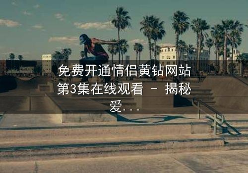 免费开通情侣黄钻网站第3集在线观看 - 揭秘爱情与金钱的终极博弈
