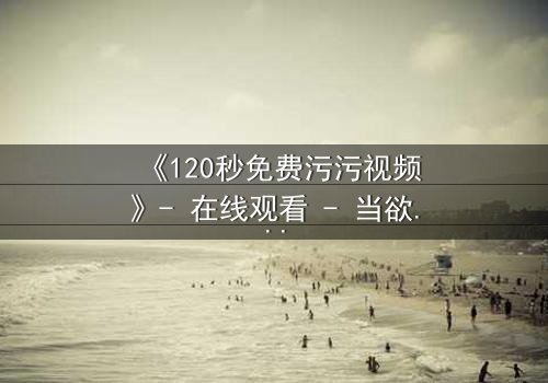 《120秒免费污污视频》- 在线观看 - 当欲望与道德在120秒内激烈碰撞