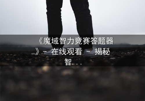 《魔域智力竞赛答题器》- 在线观看 - 揭秘智力竞赛背后的惊天阴谋