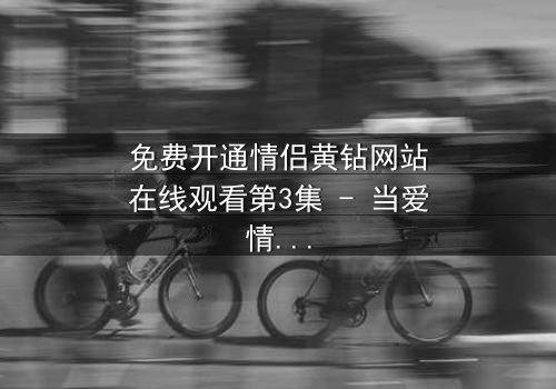 免费开通情侣黄钻网站在线观看第3集 - 当爱情遇上网络陷阱,谁能全身而退?