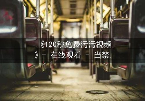 《120秒免费污污视频》- 在线观看 - 当禁忌欲望撕裂现实,谁能全身而退?