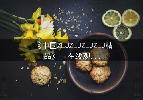 《中国ZLJZLJZLJZLJ精品》- 在线观看完整无删 - 揭开隐藏的真相,你敢直面吗?