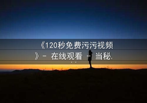 《120秒免费污污视频》- 在线观看 - 当秘密被揭开,谁将付出代价?