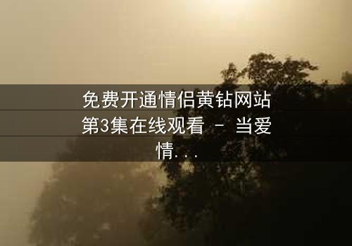 免费开通情侣黄钻网站第3集在线观看 - 当爱情遇上虚拟陷阱,谁将揭开真相?