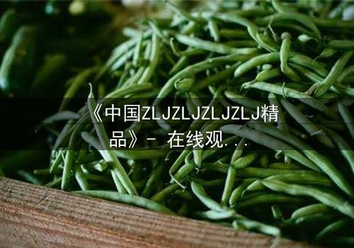 《中国ZLJZLJZLJZLJ精品》- 在线观看 - 揭开隐藏的真相,你敢直面吗?