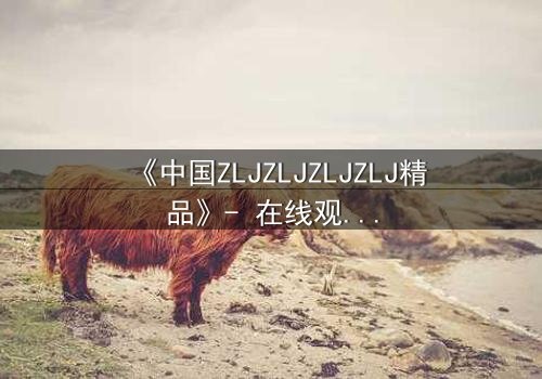 《中国ZLJZLJZLJZLJ精品》- 在线观看完整无删 - 揭秘隐藏的真相与背叛