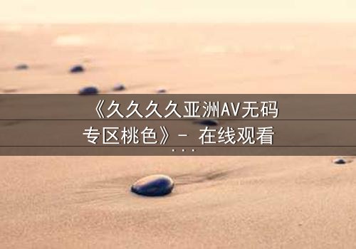 《久久久久亚洲AV无码专区桃色》- 在线观看 - 免费1080P超清