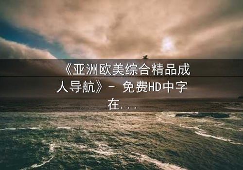 《亚洲欧美综合精品成人导航》- 免费HD中字在线观看 - 第7集完整无删1080P超清影视大全