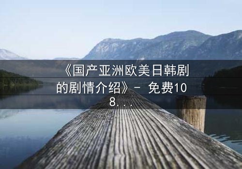 《国产亚洲欧美日韩剧的剧情介绍》- 免费1080P超清 - 完整无删第8集