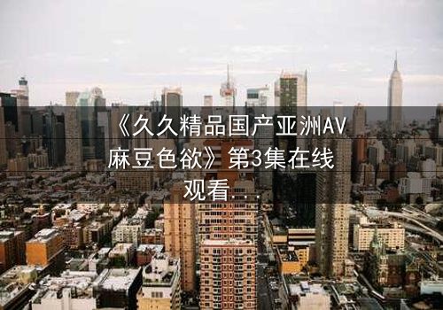 《久久精品国产亚洲AV麻豆色欲》第3集在线观看 - 当禁忌之恋遇上致命诱惑