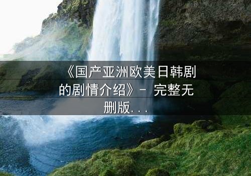 《国产亚洲欧美日韩剧的剧情介绍》- 完整无删版在线观看 - 当爱情与背叛交织,谁将付出代价?
