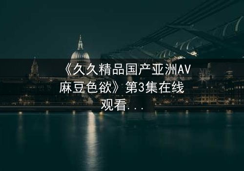 《久久精品国产亚洲AV麻豆色欲》第3集在线观看 - 当欲望撕开道德的伪装