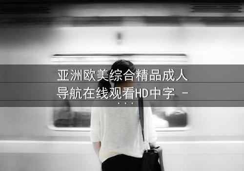 亚洲欧美综合精品成人导航在线观看HD中字 - 一场跨越文化的禁忌之恋