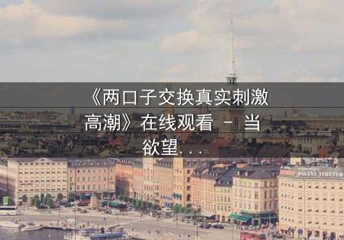 《两口子交换真实刺激高潮》在线观看 - 当欲望与忠诚激烈碰撞,你敢直面真相吗?