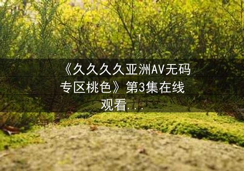 《久久久久亚洲AV无码专区桃色》第3集在线观看 - 禁忌之恋背后的惊天秘密