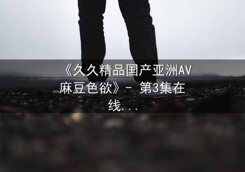 《久久精品国产亚洲AV麻豆色欲》- 第3集在线观看 - 当欲望撕开道德的伪装