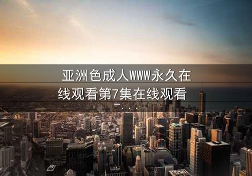 亚洲色成人WWW永久在线观看第7集在线观看 - 当欲望与禁忌碰撞,谁能全身而退?