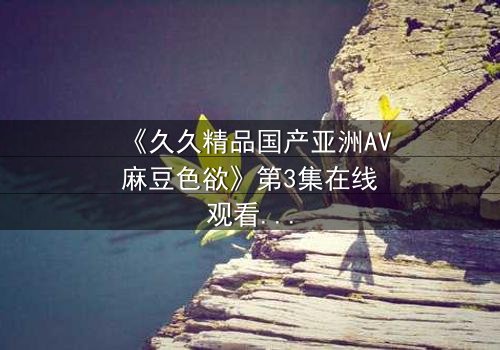 《久久精品国产亚洲AV麻豆色欲》第3集在线观看 - 当欲望撕开伪装,谁在黑暗中喘息?