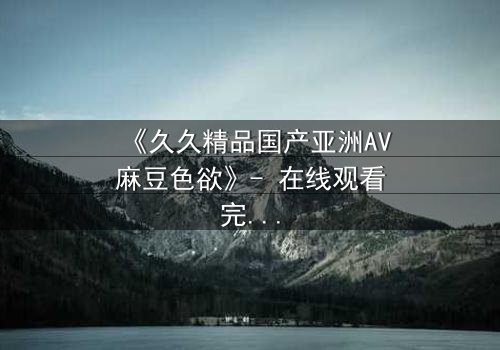 《久久精品国产亚洲AV麻豆色欲》- 在线观看完整无删 - 当欲望与救赎交织的禁忌之恋