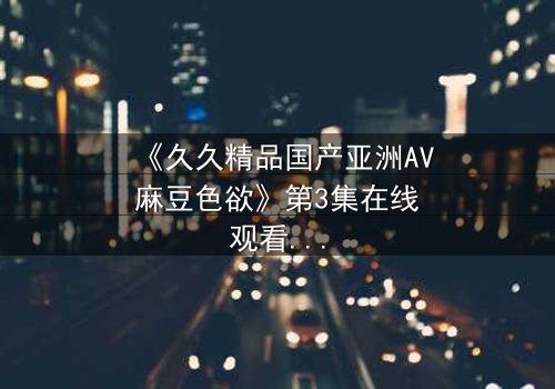 《久久精品国产亚洲AV麻豆色欲》第3集在线观看 - 当欲望与良知在午夜交锋