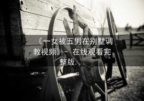 《一女被五男在别墅调教视频》- 在线观看完整版 - 揭开人性深处的隐秘较量