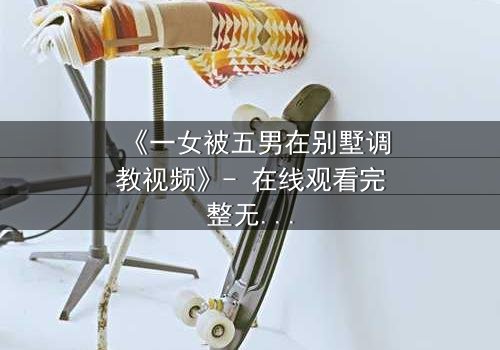 《一女被五男在别墅调教视频》- 在线观看完整无删 - 揭开人性深处的隐秘博弈