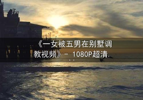 《一女被五男在别墅调教视频》- 1080P超清在线观看 - 揭开人性最隐秘的角落