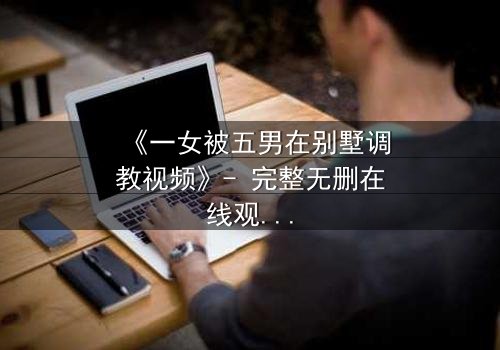 《一女被五男在别墅调教视频》- 完整无删在线观看 - 揭开人性深处的秘密游戏