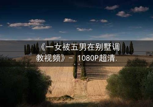 《一女被五男在别墅调教视频》- 1080P超清完整无删 - 揭开人性深处的隐秘游戏