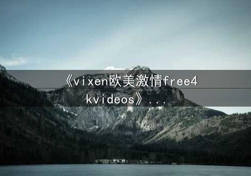 《vixen欧美激情free4kvideos》- 在线观看HD中字完整无删 - 当欲望撕裂理智的边界